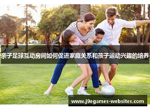 亲子足球互动房间如何促进家庭关系和孩子运动兴趣的培养